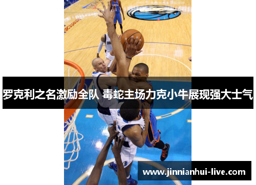 罗克利之名激励全队 毒蛇主场力克小牛展现强大士气